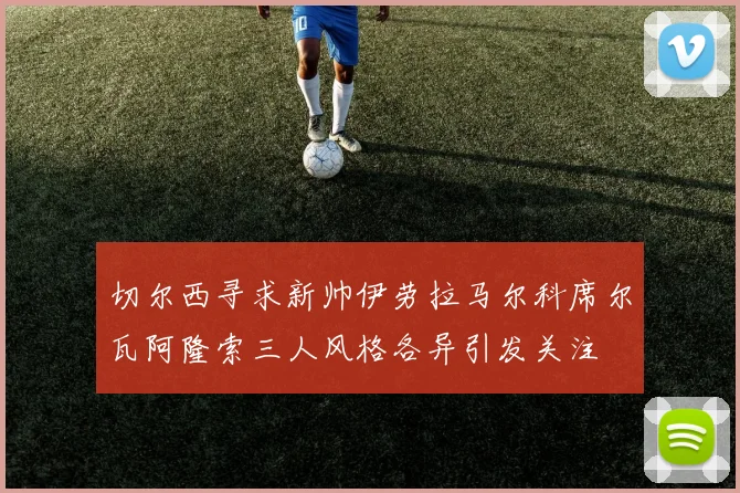 切尔西寻求新帅伊劳拉马尔科席尔瓦阿隆索三人风格各异引发关注