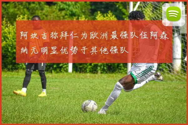 阿坎吉称拜仁为欧洲最强队伍阿森纳无明显优势于其他强队