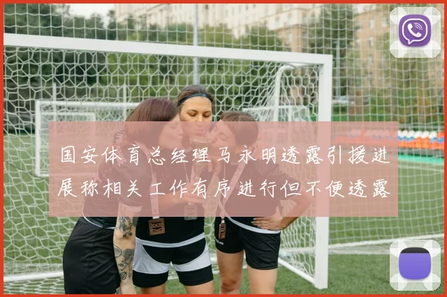 国安体育总经理马永明透露引援进展称相关工作有序进行但不便透露名字