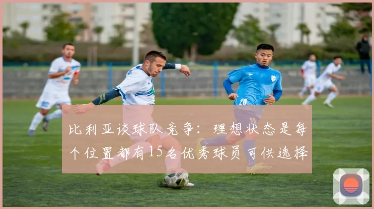 比利亚谈球队竞争：理想状态是每个位置都有15名优秀球员可供选择