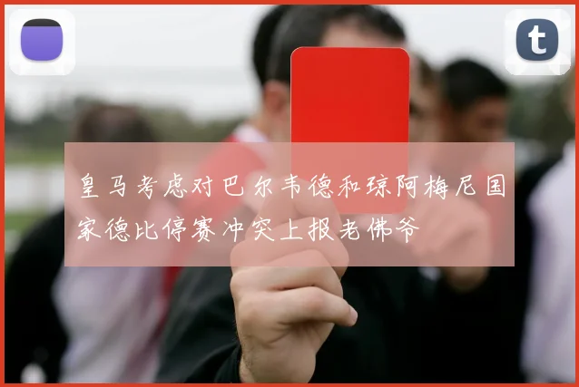 皇马考虑对巴尔韦德和琼阿梅尼国家德比停赛冲突上报老佛爷