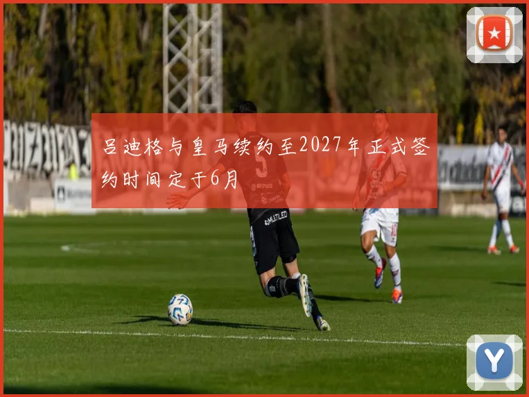 吕迪格与皇马续约至2027年正式签约时间定于6月