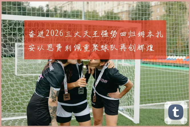 奋进2026三大天王强势回归姆本扎安以恩费利佩重聚球队再创辉煌
