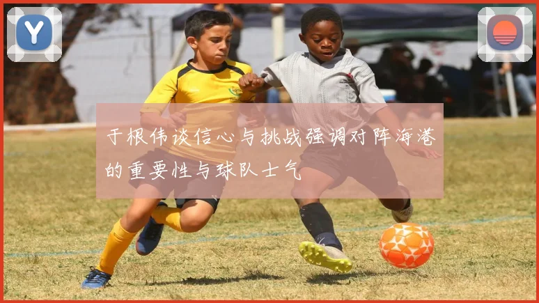 于根伟谈信心与挑战强调对阵海港的重要性与球队士气