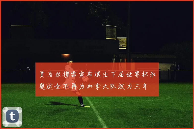 贾马尔穆雷宣布退出下届世界杯和奥运会不再为加拿大队效力三年
