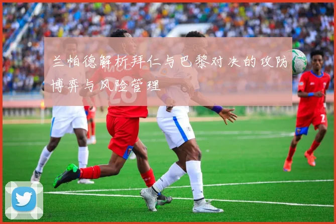 兰帕德解析拜仁与巴黎对决的攻防博弈与风险管理