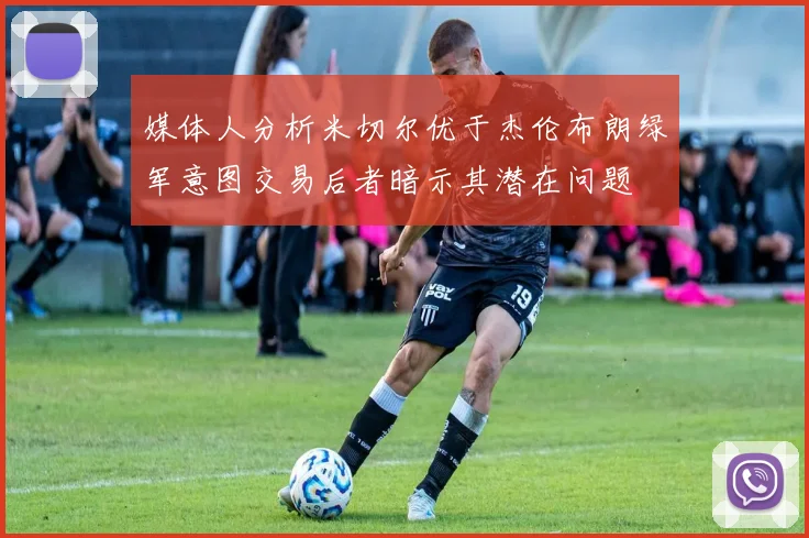 媒体人分析米切尔优于杰伦布朗绿军意图交易后者暗示其潜在问题