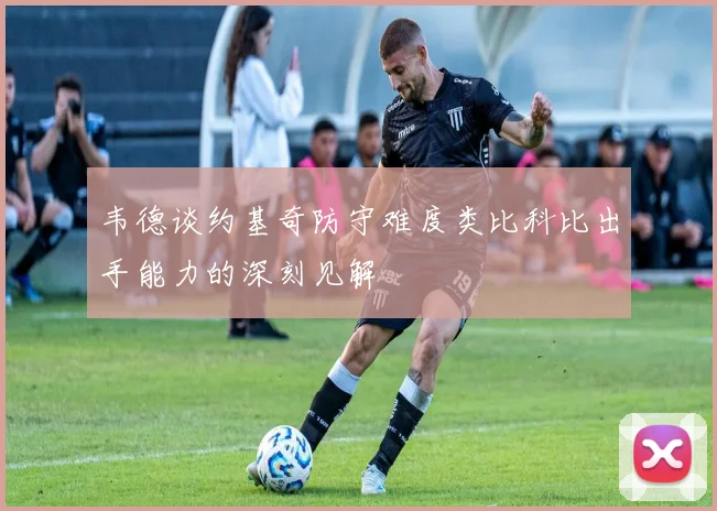 韦德谈约基奇防守难度类比科比出手能力的深刻见解