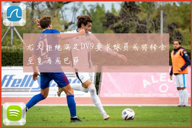 尤文拒绝满足DV9要求球员或将转会至皇马或巴萨