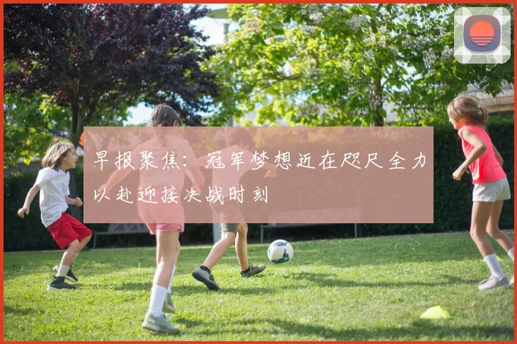 早报聚焦：冠军梦想近在咫尺全力以赴迎接决战时刻