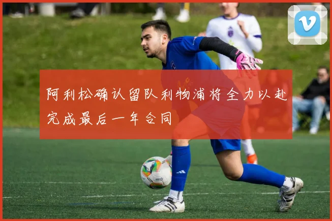 阿利松确认留队利物浦将全力以赴完成最后一年合同