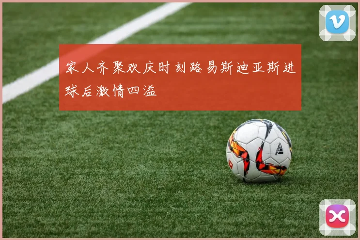 家人齐聚欢庆时刻路易斯迪亚斯进球后激情四溢