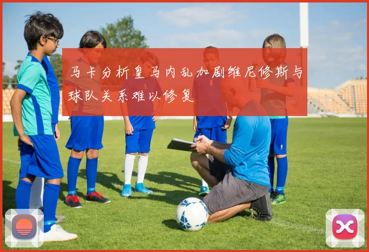 马卡分析皇马内乱加剧维尼修斯与球队关系难以修复
