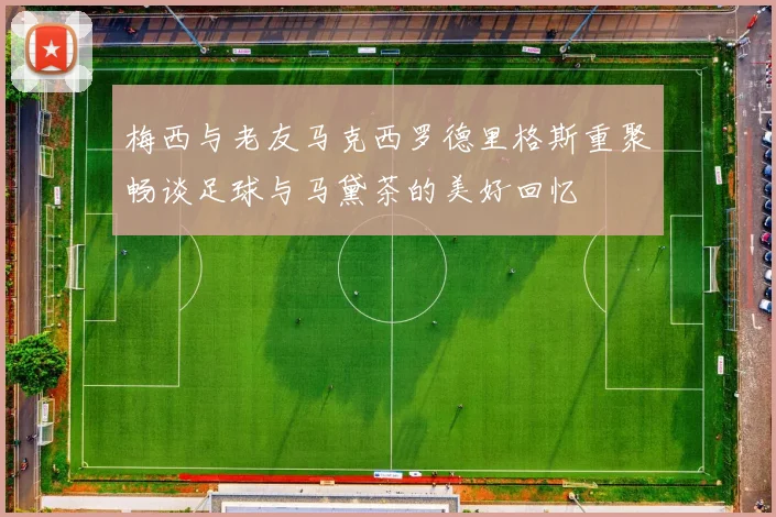 梅西与老友马克西罗德里格斯重聚畅谈足球与马黛茶的美好回忆
