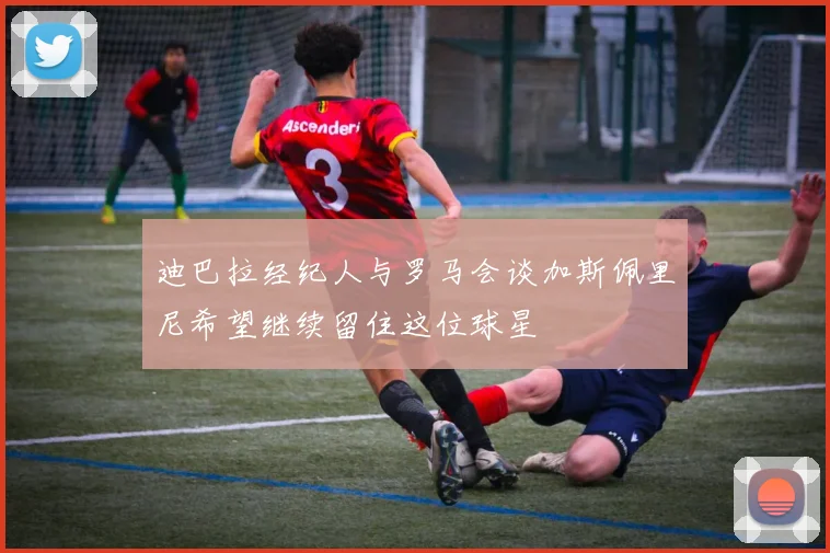 迪巴拉经纪人与罗马会谈加斯佩里尼希望继续留住这位球星