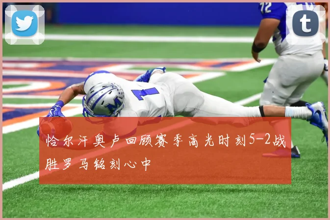 恰尔汗奥卢回顾赛季高光时刻5-2战胜罗马铭刻心中